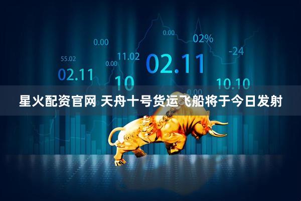 星火配资官网 天舟十号货运飞船将于今日发射