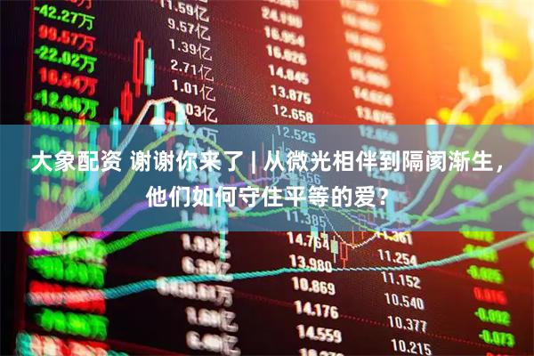 大象配资 谢谢你来了 | 从微光相伴到隔阂渐生，他们如何守住平等的爱？
