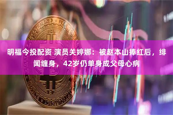 明福今投配资 演员关婷娜：被赵本山捧红后，绯闻缠身，42岁仍单身成父母心病