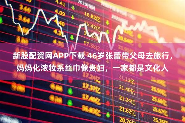 新股配资网APP下载 46岁张蕾带父母去旅行，妈妈化浓妆系丝巾像贵妇，一家都是文化人