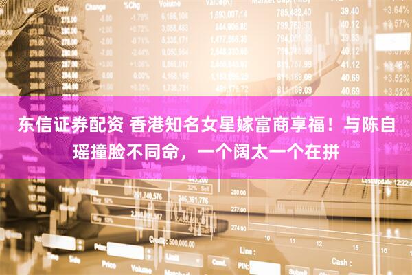东信证券配资 香港知名女星嫁富商享福！与陈自瑶撞脸不同命，一个阔太一个在拼