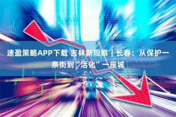 速盈策略APP下载 吉林新观察｜长春：从保护一条街到“活化”一座城