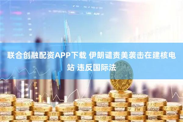 联合创融配资APP下载 伊朗谴责美袭击在建核电站 违反国际法