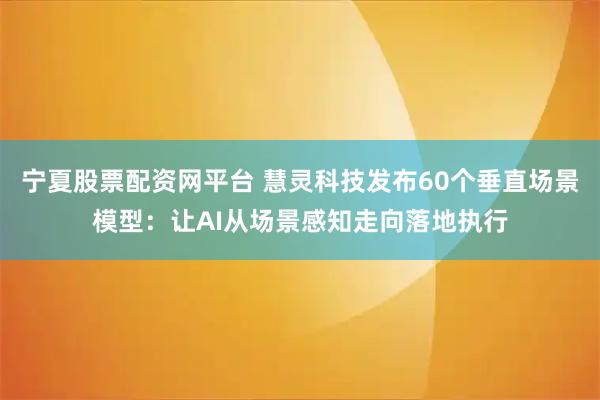 宁夏股票配资网平台 慧灵科技发布60个垂直场景模型：让AI从场景感知走向落地执行
